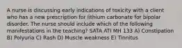 A nurse is discussing early indications of toxicity with a client who has a new prescription for lithium carbonate for bipolar disorder. The nurse should include which of the following manifestations in the teaching? SATA ATI MH 133 A) Constipation B) Polyuria C) Rash D) Muscle weakness E) Tinnitus