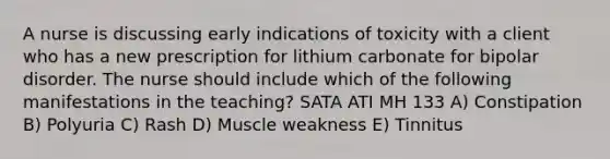 A nurse is discussing early indications of toxicity with a client who has a new prescription for lithium carbonate for bipolar disorder. The nurse should include which of the following manifestations in the teaching? SATA ATI MH 133 A) Constipation B) Polyuria C) Rash D) Muscle weakness E) Tinnitus