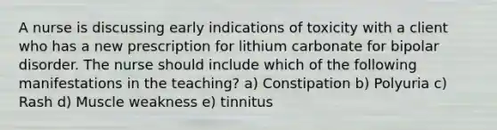 A nurse is discussing early indications of toxicity with a client who has a new prescription for lithium carbonate for bipolar disorder. The nurse should include which of the following manifestations in the teaching? a) Constipation b) Polyuria c) Rash d) Muscle weakness e) tinnitus