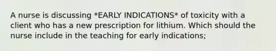 A nurse is discussing *EARLY INDICATIONS* of toxicity with a client who has a new prescription for lithium. Which should the nurse include in the teaching for early indications;