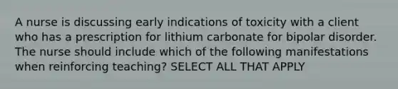 A nurse is discussing early indications of toxicity with a client who has a prescription for lithium carbonate for bipolar disorder. The nurse should include which of the following manifestations when reinforcing teaching? SELECT ALL THAT APPLY