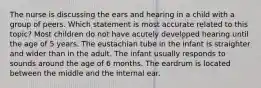 The nurse is discussing the ears and hearing in a child with a group of peers. Which statement is most accurate related to this topic? Most children do not have acutely developed hearing until the age of 5 years. The eustachian tube in the infant is straighter and wider than in the adult. The infant usually responds to sounds around the age of 6 months. The eardrum is located between the middle and the internal ear.