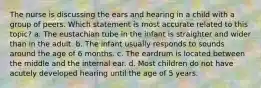 The nurse is discussing the ears and hearing in a child with a group of peers. Which statement is most accurate related to this topic? a. The eustachian tube in the infant is straighter and wider than in the adult. b. The infant usually responds to sounds around the age of 6 months. c. The eardrum is located between the middle and the internal ear. d. Most children do not have acutely developed hearing until the age of 5 years.