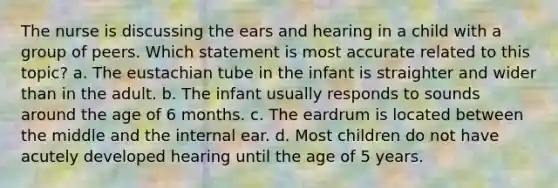 The nurse is discussing the ears and hearing in a child with a group of peers. Which statement is most accurate related to this topic? a. The eustachian tube in the infant is straighter and wider than in the adult. b. The infant usually responds to sounds around the age of 6 months. c. The eardrum is located between the middle and the internal ear. d. Most children do not have acutely developed hearing until the age of 5 years.