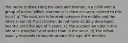 The nurse is discussing the ears and hearing in a child with a group of peers. Which statement is most accurate related to this topic? a) The eardrum is located between the middle and the internal ear. b) Most children do not have acutely developed hearing until the age of 5 years. c) The eustachian tube in the infant is straighter and wider than in the adult. d) The infant usually responds to sounds around the age of 6 months.