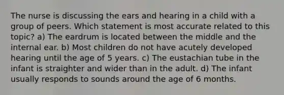 The nurse is discussing the ears and hearing in a child with a group of peers. Which statement is most accurate related to this topic? a) The eardrum is located between the middle and the internal ear. b) Most children do not have acutely developed hearing until the age of 5 years. c) The eustachian tube in the infant is straighter and wider than in the adult. d) The infant usually responds to sounds around the age of 6 months.