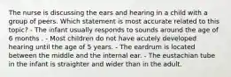 The nurse is discussing the ears and hearing in a child with a group of peers. Which statement is most accurate related to this topic? - The infant usually responds to sounds around the age of 6 months . - Most children do not have acutely developed hearing until the age of 5 years. - The eardrum is located between the middle and the internal ear. - The eustachian tube in the infant is straighter and wider than in the adult.