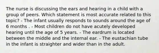 The nurse is discussing the ears and hearing in a child with a group of peers. Which statement is most accurate related to this topic? - The infant usually responds to sounds around the age of 6 months . - Most children do not have acutely developed hearing until the age of 5 years. - The eardrum is located between the middle and the internal ear. - The eustachian tube in the infant is straighter and wider than in the adult.