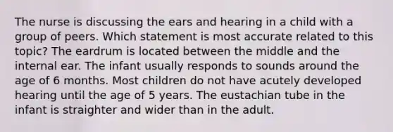 The nurse is discussing the ears and hearing in a child with a group of peers. Which statement is most accurate related to this topic? The eardrum is located between the middle and the internal ear. The infant usually responds to sounds around the age of 6 months. Most children do not have acutely developed hearing until the age of 5 years. The eustachian tube in the infant is straighter and wider than in the adult.