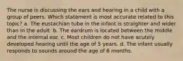 The nurse is discussing the ears and hearing in a child with a group of peers. Which statement is most accurate related to this topic? a. The eustachian tube in the infant is straighter and wider than in the adult. b. The eardrum is located between the middle and the internal ear. c. Most children do not have acutely developed hearing until the age of 5 years. d. The infant usually responds to sounds around the age of 6 months.