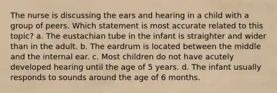 The nurse is discussing the ears and hearing in a child with a group of peers. Which statement is most accurate related to this topic? a. The eustachian tube in the infant is straighter and wider than in the adult. b. The eardrum is located between the middle and the internal ear. c. Most children do not have acutely developed hearing until the age of 5 years. d. The infant usually responds to sounds around the age of 6 months.