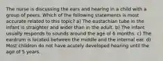 The nurse is discussing the ears and hearing in a child with a group of peers. Which of the following statements is most accurate related to this topic? a) The eustachian tube in the infant is straighter and wider than in the adult. b) The infant usually responds to sounds around the age of 6 months. c) The eardrum is located between the middle and the internal ear. d) Most children do not have acutely developed hearing until the age of 5 years.