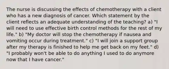 The nurse is discussing the effects of chemotherapy with a client who has a new diagnosis of cancer. Which statement by the client reflects an adequate understanding of the teaching? a) "I will need to use effective birth control methods for the rest of my life." b) "My doctor will stop the chemotherapy if nausea and vomiting occur during treatment." c) "I will join a support group after my therapy is finished to help me get back on my feet." d) "I probably won't be able to do anything I used to do anymore now that I have cancer."