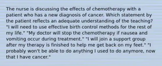 The nurse is discussing the effects of chemotherapy with a patient who has a new diagnosis of cancer. Which statement by the patient reflects an adequate understanding of the teaching? "I will need to use effective birth control methods for the rest of my life." "My doctor will stop the chemotherapy if nausea and vomiting occur during treatment." "I will join a support group after my therapy is finished to help me get back on my feet." "I probably won't be able to do anything I used to do anymore, now that I have cancer."