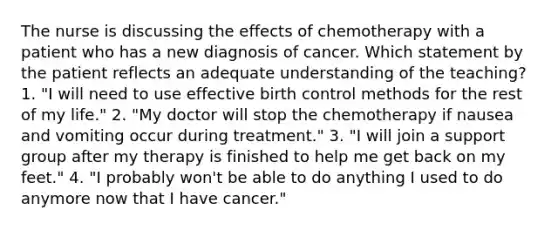 The nurse is discussing the effects of chemotherapy with a patient who has a new diagnosis of cancer. Which statement by the patient reflects an adequate understanding of the teaching? 1. "I will need to use effective birth control methods for the rest of my life." 2. "My doctor will stop the chemotherapy if nausea and vomiting occur during treatment." 3. "I will join a support group after my therapy is finished to help me get back on my feet." 4. "I probably won't be able to do anything I used to do anymore now that I have cancer."