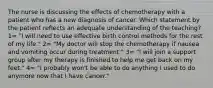 The nurse is discussing the effects of chemotherapy with a patient who has a new diagnosis of cancer. Which statement by the patient reflects an adequate understanding of the teaching? 1= "I will need to use effective birth control methods for the rest of my life." 2= "My doctor will stop the chemotherapy if nausea and vomiting occur during treatment." 3= "I will join a support group after my therapy is finished to help me get back on my feet." 4= "I probably won't be able to do anything I used to do anymore now that I have cancer."