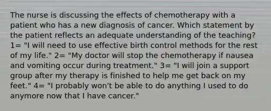 The nurse is discussing the effects of chemotherapy with a patient who has a new diagnosis of cancer. Which statement by the patient reflects an adequate understanding of the teaching? 1= "I will need to use effective birth control methods for the rest of my life." 2= "My doctor will stop the chemotherapy if nausea and vomiting occur during treatment." 3= "I will join a support group after my therapy is finished to help me get back on my feet." 4= "I probably won't be able to do anything I used to do anymore now that I have cancer."