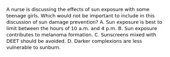 A nurse is discussing the effects of sun exposure with some teenage girls. Which would not be important to include in this discussion of sun damage prevention? A. Sun exposure is best to limit between the hours of 10 a.m. and 4 p.m. B. Sun exposure contributes to melanoma formation. C. Sunscreens mixed with DEET should be avoided. D. Darker complexions are less vulnerable to sunburn.