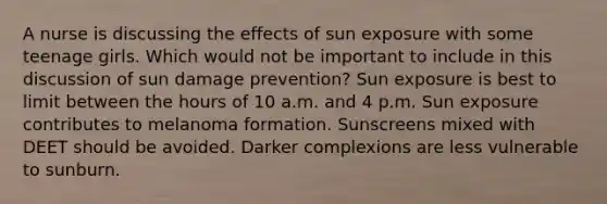 A nurse is discussing the effects of sun exposure with some teenage girls. Which would not be important to include in this discussion of sun damage prevention? Sun exposure is best to limit between the hours of 10 a.m. and 4 p.m. Sun exposure contributes to melanoma formation. Sunscreens mixed with DEET should be avoided. Darker complexions are less vulnerable to sunburn.