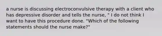 a nurse is discussing electroconvulsive therapy with a client who has depressive disorder and tells the nurse, " I do not think I want to have this procedure done. "Which of the following statements should the nurse make?"