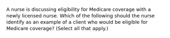 A nurse is discussing eligibility for Medicare coverage with a newly licensed nurse. Which of the following should the nurse identify as an example of a client who would be eligible for Medicare coverage? (Select all that apply.)