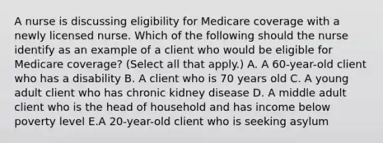 A nurse is discussing eligibility for Medicare coverage with a newly licensed nurse. Which of the following should the nurse identify as an example of a client who would be eligible for Medicare coverage? (Select all that apply.) A. A 60-year-old client who has a disability B. A client who is 70 years old C. A young adult client who has chronic kidney disease D. A middle adult client who is the head of household and has income below poverty level E.A 20-year-old client who is seeking asylum