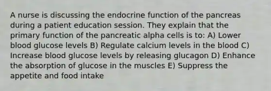 A nurse is discussing the endocrine function of the pancreas during a patient education session. They explain that the primary function of the pancreatic alpha cells is to: A) Lower blood glucose levels B) Regulate calcium levels in the blood C) Increase blood glucose levels by releasing glucagon D) Enhance the absorption of glucose in the muscles E) Suppress the appetite and food intake