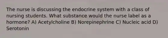 The nurse is discussing the endocrine system with a class of nursing students. What substance would the nurse label as a hormone? A) Acetylcholine B) Norepinephrine C) Nucleic acid D) Serotonin