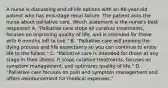 A nurse is discussing end-of-life options with an 86-year-old patient who has end-stage renal failure. The patient asks the nurse about palliative care. Which statement is the nurse's best response? A. "Palliative care stops all curative treatments, focuses on improving quality of life, and is intended for those with 6 months left to live." B. "Palliative care will prolong the dying process and life expectancy so you can continue to enjoy life to the fullest." C. "Palliative care is intended for those at any stage in their illness. It stops curative treatments, focuses on symptom management, and optimizes quality of life." D. "Palliative care focuses on pain and symptom management and offers reimbursement for medical expenses."