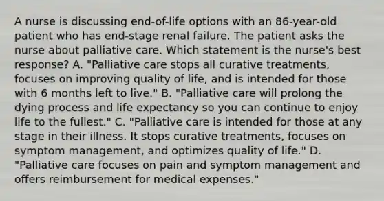 A nurse is discussing end-of-life options with an 86-year-old patient who has end-stage renal failure. The patient asks the nurse about palliative care. Which statement is the nurse's best response? A. "Palliative care stops all curative treatments, focuses on improving quality of life, and is intended for those with 6 months left to live." B. "Palliative care will prolong the dying process and life expectancy so you can continue to enjoy life to the fullest." C. "Palliative care is intended for those at any stage in their illness. It stops curative treatments, focuses on symptom management, and optimizes quality of life." D. "Palliative care focuses on pain and symptom management and offers reimbursement for medical expenses."