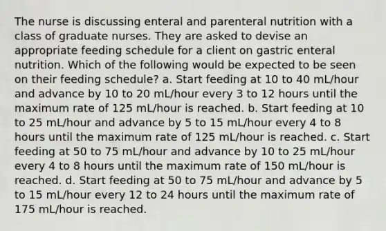 The nurse is discussing enteral and parenteral nutrition with a class of graduate nurses. They are asked to devise an appropriate feeding schedule for a client on gastric enteral nutrition. Which of the following would be expected to be seen on their feeding schedule? a. Start feeding at 10 to 40 mL/hour and advance by 10 to 20 mL/hour every 3 to 12 hours until the maximum rate of 125 mL/hour is reached. b. Start feeding at 10 to 25 mL/hour and advance by 5 to 15 mL/hour every 4 to 8 hours until the maximum rate of 125 mL/hour is reached. c. Start feeding at 50 to 75 mL/hour and advance by 10 to 25 mL/hour every 4 to 8 hours until the maximum rate of 150 mL/hour is reached. d. Start feeding at 50 to 75 mL/hour and advance by 5 to 15 mL/hour every 12 to 24 hours until the maximum rate of 175 mL/hour is reached.