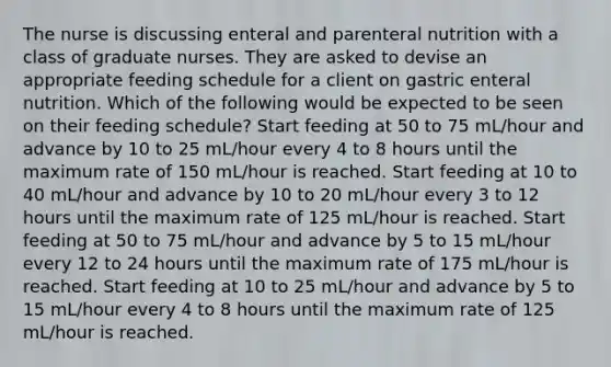 The nurse is discussing enteral and parenteral nutrition with a class of graduate nurses. They are asked to devise an appropriate feeding schedule for a client on gastric enteral nutrition. Which of the following would be expected to be seen on their feeding schedule? Start feeding at 50 to 75 mL/hour and advance by 10 to 25 mL/hour every 4 to 8 hours until the maximum rate of 150 mL/hour is reached. Start feeding at 10 to 40 mL/hour and advance by 10 to 20 mL/hour every 3 to 12 hours until the maximum rate of 125 mL/hour is reached. Start feeding at 50 to 75 mL/hour and advance by 5 to 15 mL/hour every 12 to 24 hours until the maximum rate of 175 mL/hour is reached. Start feeding at 10 to 25 mL/hour and advance by 5 to 15 mL/hour every 4 to 8 hours until the maximum rate of 125 mL/hour is reached.