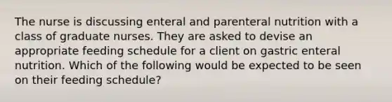 The nurse is discussing enteral and parenteral nutrition with a class of graduate nurses. They are asked to devise an appropriate feeding schedule for a client on gastric enteral nutrition. Which of the following would be expected to be seen on their feeding schedule?