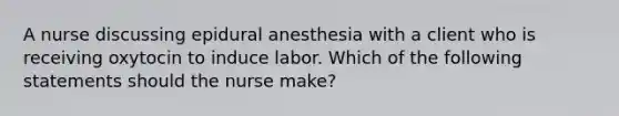 A nurse discussing epidural anesthesia with a client who is receiving oxytocin to induce labor. Which of the following statements should the nurse make?