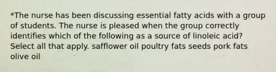 *The nurse has been discussing essential fatty acids with a group of students. The nurse is pleased when the group correctly identifies which of the following as a source of linoleic acid? Select all that apply. safflower oil poultry fats seeds pork fats olive oil