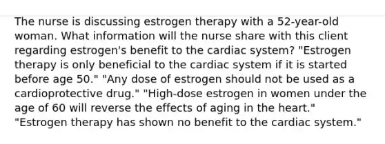 The nurse is discussing estrogen therapy with a 52-year-old woman. What information will the nurse share with this client regarding estrogen's benefit to the cardiac system? "Estrogen therapy is only beneficial to the cardiac system if it is started before age 50." "Any dose of estrogen should not be used as a cardioprotective drug." "High-dose estrogen in women under the age of 60 will reverse the effects of aging in the heart." "Estrogen therapy has shown no benefit to the cardiac system."