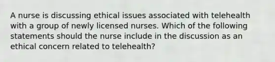 A nurse is discussing ethical issues associated with telehealth with a group of newly licensed nurses. Which of the following statements should the nurse include in the discussion as an ethical concern related to telehealth?