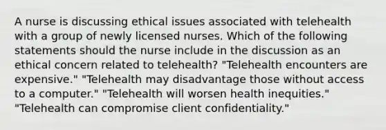 A nurse is discussing ethical issues associated with telehealth with a group of newly licensed nurses. Which of the following statements should the nurse include in the discussion as an ethical concern related to telehealth? "Telehealth encounters are expensive." "Telehealth may disadvantage those without access to a computer." "Telehealth will worsen health inequities." "Telehealth can compromise client confidentiality."