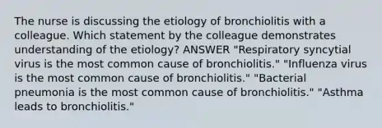 The nurse is discussing the etiology of bronchiolitis with a colleague. Which statement by the colleague demonstrates understanding of the etiology? ANSWER "Respiratory syncytial virus is the most common cause of bronchiolitis." "Influenza virus is the most common cause of bronchiolitis." "Bacterial pneumonia is the most common cause of bronchiolitis." "Asthma leads to bronchiolitis."