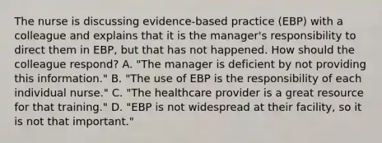 The nurse is discussing evidence-based practice (EBP) with a colleague and explains that it is the manager's responsibility to direct them in EBP, but that has not happened. How should the colleague respond? A. "The manager is deficient by not providing this information." B. "The use of EBP is the responsibility of each individual nurse." C. "The healthcare provider is a great resource for that training." D. "EBP is not widespread at their facility, so it is not that important."