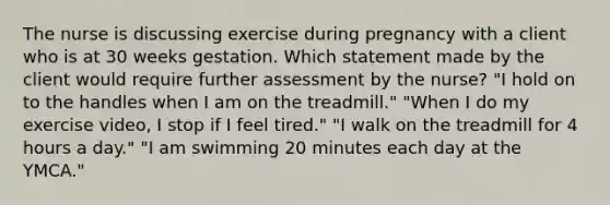 The nurse is discussing exercise during pregnancy with a client who is at 30 weeks gestation. Which statement made by the client would require further assessment by the​ nurse? ​"I hold on to the handles when I am on the​ treadmill." ​"When I do my exercise​ video, I stop if I feel​ tired." ​"I walk on the treadmill for 4 hours a​ day." ​"I am swimming 20 minutes each day at the​ YMCA."