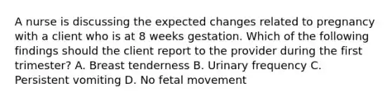 A nurse is discussing the expected changes related to pregnancy with a client who is at 8 weeks gestation. Which of the following findings should the client report to the provider during the first trimester? A. Breast tenderness B. Urinary frequency C. Persistent vomiting D. No fetal movement