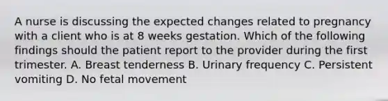 A nurse is discussing the expected changes related to pregnancy with a client who is at 8 weeks gestation. Which of the following findings should the patient report to the provider during the first trimester. A. Breast tenderness B. Urinary frequency C. Persistent vomiting D. No fetal movement