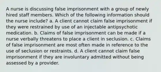 A nurse is discussing false imprisonment with a group of newly hired staff members. Which of the following information should the nurse include? a. A client cannot claim false imprisonment if they were restrained by use of an injectable antipsychotic medication. b. Claims of false imprisonment can be made if a nurse verbally threatens to place a client in seclusion. c. Claims of false imprisonment are most often made in reference to the use of seclusion or restraints. d. A client cannot claim false imprisonment if they are involuntary admitted without being assessed by a provider.