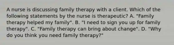 A nurse is discussing family therapy with a client. Which of the following statements by the nurse is therapeutic? A. "Family therapy helped my family". B. "I need to sign you up for family therapy". C. "Family therapy can bring about change". D. "Why do you think you need family therapy?"