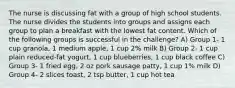 The nurse is discussing fat with a group of high school students. The nurse divides the students into groups and assigns each group to plan a breakfast with the lowest fat content. Which of the following groups is successful in the challenge? A) Group 1- 1 cup granola, 1 medium apple, 1 cup 2% milk B) Group 2- 1 cup plain reduced-fat yogurt, 1 cup blueberries, 1 cup black coffee C) Group 3- 1 fried egg, 2 oz pork sausage patty, 1 cup 1% milk D) Group 4- 2 slices toast, 2 tsp butter, 1 cup hot tea