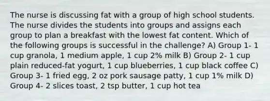 The nurse is discussing fat with a group of high school students. The nurse divides the students into groups and assigns each group to plan a breakfast with the lowest fat content. Which of the following groups is successful in the challenge? A) Group 1- 1 cup granola, 1 medium apple, 1 cup 2% milk B) Group 2- 1 cup plain reduced-fat yogurt, 1 cup blueberries, 1 cup black coffee C) Group 3- 1 fried egg, 2 oz pork sausage patty, 1 cup 1% milk D) Group 4- 2 slices toast, 2 tsp butter, 1 cup hot tea