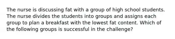 The nurse is discussing fat with a group of high school students. The nurse divides the students into groups and assigns each group to plan a breakfast with the lowest fat content. Which of the following groups is successful in the challenge?