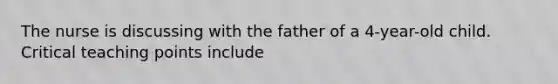 The nurse is discussing with the father of a 4-year-old child. Critical teaching points include