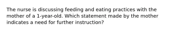 The nurse is discussing feeding and eating practices with the mother of a 1-year-old. Which statement made by the mother indicates a need for further instruction?